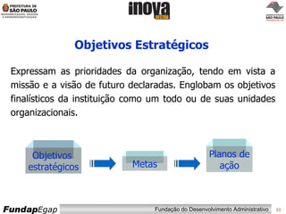 Objetivos Estratégicos Expressam as prioridades da organização, tendo em vista a missão e a visão de futuro declaradas. Englobam os objetivos finalísticos da instituição como um todo ou de suas unidades organizacionais. Objetivos  estratégicos Metas Planos de ação 