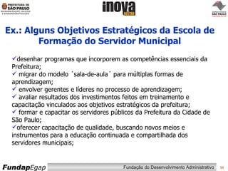 Ex.: Alguns Objetivos Estratégicos da Escola de Formação do Servidor Municipal desenhar programas que incorporem as competências essenciais da Prefeitura;  migrar do modelo ´sala-de-aula´ para múltiplas formas de aprendizagem;  envolver gerentes e líderes no processo de aprendizagem;  avaliar resultados dos investimentos feitos em treinamento e capacitação vinculados aos objetivos estratégicos da prefeitura;  formar e capacitar os servidores públicos da Prefeitura da Cidade de São Paulo;  oferecer capacitação de qualidade, buscando novos meios e instrumentos para a educação continuada e compartilhada dos servidores municipais;  
