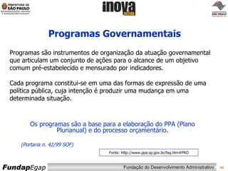 Programas Governamentais Fonte: http://www.ppa.sp.gov.br/faq.htm#PRO Os programas são a base para a elaboração do PPA (Plano Plurianual) e do processo orçamentário. (Portaria n. 42/99 SOF) Programas são instrumentos de organização da atuação governamental que articulam um conjunto de ações para o alcance de um objetivo comum pré-estabelecido e mensurado por indicadores. Cada programa constitui-se em uma das formas de expressão de uma política pública, cuja intenção é produzir uma mudança em uma determinada situação. 