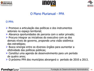 O Plano Plurianual - PPA O PPA: Promove a articulação das políticas e dos instrumentos   setoriais no espaço territorial;  Alavanca oportunidades de parceria com o setor privado;  Procura integrar as iniciativas do executivo com as dos   demais níveis de governo, propondo uma visão sistêmica   das estratégias;  Busca sinergia entre os diversos órgãos para aumentar a   efetividade das políticas públicas; Constitui uma agenda de desenvolvimento para um período   de quatro anos; O próximo PPA dos municípios abrangerá o  período de 2010 a 2013. 