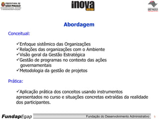 Abordagem Conceitual:   Enfoque sistêmico das Organizações Relações das organizações com o Ambiente Visão geral da Gestão Estratégica  Gestão de programas no contexto das ações  governamentais Metodologia da gestão de projetos  Prática: Aplicação prática dos conceitos usando instrumentos  apresentados no curso e situações concretas extraídas da realidade dos participantes. 