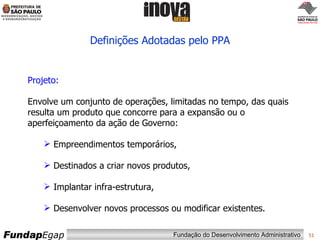 Definições Adotadas pelo PPA Projeto: Envolve um conjunto de operações, limitadas no tempo, das quais resulta um produto que concorre para a expansão ou o aperfeiçoamento da ação de Governo: Empreendimentos temporários,  Destinados a criar novos produtos,  Implantar infra-estrutura, Desenvolver novos processos ou modificar existentes.  