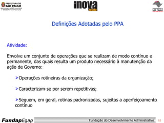 Definições Adotadas pelo PPA Atividade: Envolve um conjunto de operações que se realizam de modo contínuo e permanente, das quais resulta um produto necessário à manutenção da ação de Governo: Operações rotineiras da organização; Caracterizam-se por serem repetitivas; Seguem, em geral, rotinas padronizadas, sujeitas a aperfeiçoamento contínuo 