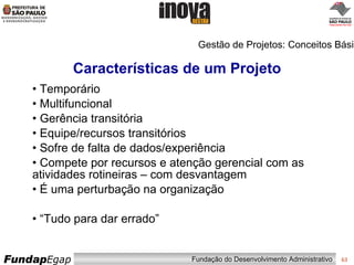 Características de um Projeto Temporário Multifuncional Gerência transitória Equipe/recursos transitórios Sofre de falta de dados/experiência Compete por recursos e atenção gerencial com as atividades rotineiras – com desvantagem É uma perturbação na organização “ Tudo para dar errado” Gestão de Projetos: Conceitos Básicos 