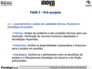 FASE I - Pré-projeto  1.1 - Levantamento e análise de viabilidade técnica, financeira e estratégica do projeto: Técnica:  Analise do problema e das condições técnicas para sua resolução. Verificação de recursos humanos capacitados e tecnologias requeridas; Financeira:  Verifica-se disponibilidade orçamentária e financeira para o projeto em questão; Estratégica:  Verifica-se o alinhamento entre os benefícios do projeto e o Planejamento Estratégico do Governo e do Órgão patrocinador. 