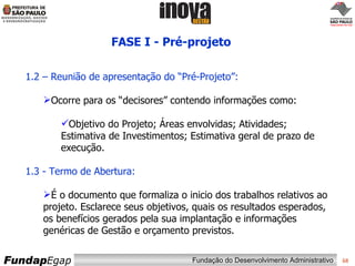 FASE I - Pré-projeto  1.2 – Reunião de apresentação do “Pré-Projeto”: Ocorre para os “decisores” contendo informações como: Objetivo do Projeto; Áreas envolvidas; Atividades; Estimativa de Investimentos; Estimativa geral de prazo de execução. 1.3 - Termo de Abertura: É o documento que formaliza o inicio dos trabalhos relativos ao projeto. Esclarece seus objetivos, quais os resultados esperados, os benefícios gerados pela sua implantação e informações genéricas de Gestão e orçamento previstos.  