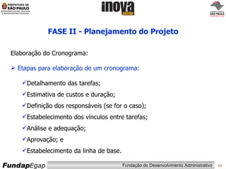 FASE II - Planejamento do Projeto Elaboração do Cronograma: Etapas para elaboração de um cronograma: Detalhamento das tarefas; Estimativa de custos e duração; Definição dos responsáveis (se for o caso); Estabelecimento dos vínculos entre tarefas; Análise e adequação; Aprovação; e Estabelecimento da linha de base. 