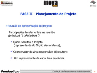 FASE II - Planejamento do Projeto Reunião de apresentação do projeto: Participações fundamentais na reunião   (principais “stakeholders”) Quem solicitou o Projeto   (representante do Órgão demandante); Coordenador da área responsável (Executor); Um representante de cada área envolvida. 