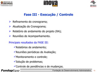 Fase III - Execução / Controle Refinamento do cronograma;  Atualização do Cronograma; Relatório de andamento do projeto (RA); Reuniões de Acompanhamento. Principais resultados da FASE III: Relatórios de andamento; Reuniões periódicas de Avaliação; Monitoramento e controle; Solução de problemas; Controle de pendências e de mudanças. 