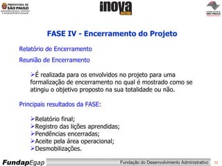 FASE IV - Encerramento do Projeto Relatório de Encerramento  Reunião de Encerramento É realizada para os envolvidos no projeto para uma formalização de encerramento no qual é mostrado como se atingiu o objetivo proposto na sua totalidade ou não. Principais resultados da FASE: Relatório final; Registro das lições aprendidas; Pendências encerradas; Aceite pela área operacional; Desmobilizações. 