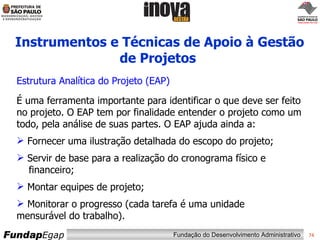 Instrumentos e Técnicas de Apoio à Gestão de Projetos   Estrutura Analítica do Projeto (EAP) É uma ferramenta importante para identificar o que deve ser feito no projeto. O EAP tem por finalidade entender o projeto como um todo, pela análise de suas partes. O EAP ajuda ainda a: Fornecer uma ilustração detalhada do escopo do projeto; Servir de base para a realização do cronograma físico e   financeiro; Montar equipes de projeto; Monitorar o progresso (cada tarefa é uma unidade  mensurável do trabalho).  