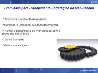 Premissas para Planejamento Estratégico da Manutenção
 Conhecer o ambiente do negócio
Conhecer / Dessiminar a cultura da empresa
 Alinhar o pensamento da manutenção com a
produção e a direção
 Definir fronteiras

Quebrar paradígmas

10

© 2006 IBM Corporation

 