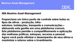 Maximo Asset Management

IBM Maximo Asset Management
Proporciona um único ponto de controle sobre todos os
tipos de ativos - produção, infraestrutura, instalações, transporte e comunicações –
efetuando esta gestão em uma plataforma comum.
Esta plataforma permite o compartilhamento e aplicação
das melhores práticas, estoques, recursos e pessoal.
Agora você pode otimizar o desempenho de seus ativos e
maximizar o retorno sobre o investimento.

 
