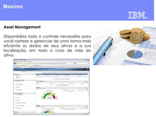 Maximo

Asset Management
Disponibiliza todo o controle necessário para
você rastrear e gerenciar de uma forma mais
eficiente os dados de seus ativos e a sua
localização, em todo o ciclo de vida do
ativo.

 