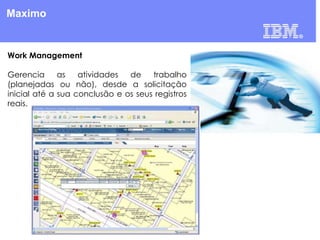 Maximo

Work Management
Gerencia
as
atividades
de
trabalho
(planejadas ou não), desde a solicitação
inicial até a sua conclusão e os seus registros
reais.

 
