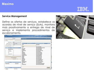 Maximo

Service Management
Define as ofertas de serviços, estabelece os
acordos de nível de serviço (SLAs), monitora
mais proativamente a entrega de nível de
serviço e implementa procedimentos de
escalonamento.

 