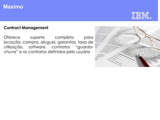 Maximo

Contract Management
Oferece
suporte
completo
para
locação, compra, aluguel, garantias, taxa de
utilização, software, contratos “guardachuva” e os contratos definidos pelo usuário

 