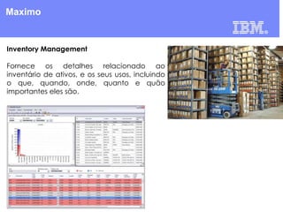 Maximo

Inventory Management
Fornece os detalhes relacionado ao
inventário de ativos, e os seus usos, incluindo
o que, quando, onde, quanto e quão
importantes eles são.

 