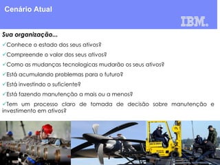 Cenário Atual
Sua organização...
Conhece o estado dos seus ativos?
Compreende o valor dos seus ativos?
Como as mudanças tecnologicas mudarão os seus ativos?

Está acumulando problemas para o futuro?
Está investindo o suficiente?
Está fazendo manutenção a mais ou a menos?
Tem um processo claro de tomada de decisão sobre manutenção e
investimento em ativos?

 