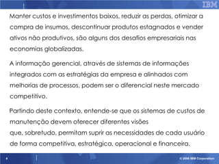 Manter custos e investimentos baixos, reduzir as perdas, otimizar a
compra de insumos, descontinuar produtos estagnados e vender
ativos não produtivos, são alguns dos desafios empresariais nas
economias globalizadas.
A informação gerencial, através de sistemas de informações
integrados com as estratégias da empresa e alinhados com
melhorias de processos, podem ser o diferencial neste mercado

competitivo.
Partindo deste contexto, entende-se que os sistemas de custos de
manutenção devem oferecer diferentes visões

que, sobretudo, permitam suprir as necessidades de cada usuário
de forma competitiva, estratégica, operacional e financeira.
4

© 2006 IBM Corporation

 