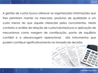 A gestão de custos busca oferecer as organizações informações que
lhes permitam manter no mercado, produtos de qualidade a um
custo menor do que aquele oferecido pelos concorrentes. Neste
contexto a análise da relação de custo/volume/lucro e aplicação de
mecanismos como margem de contribuição, ponto de equilíbrio

contábil e a alavancagem operacional,

são instrumentos que

podem contribuir significativamente na tomada de decisão.

5

© 2006 IBM Corporation

 