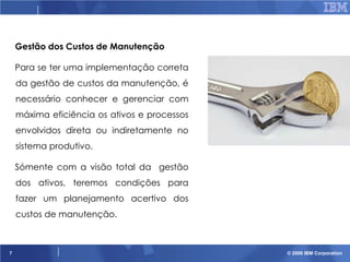 Gestão dos Custos de Manutenção
Para se ter uma implementação correta
da gestão de custos da manutenção, é
necessário conhecer e gerenciar com
máxima eficiência os ativos e processos
envolvidos direta ou indiretamente no
sistema produtivo.
Sómente com a visão total da gestão
dos ativos, teremos condições para

fazer um planejamento acertivo dos
custos de manutenção.

7

© 2006 IBM Corporation

 