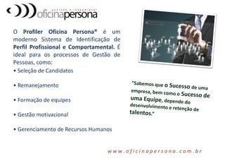O Profiler Oficina Persona® é um
moderno Sistema de Identificação de
Perfil Profissional e Comportamental. É
ideal para os processos de Gestão de
Pessoas, como:
• Seleção de Candidatos
• Remanejamento
• Formação de equipes
• Gestão motivacional
• Gerenciamento de Recursos Humanos
w w w . o f i c i n a p e r s o n a . c o m . b r
 
