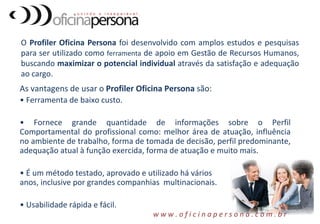 O Profiler Oficina Persona foi desenvolvido com amplos estudos e pesquisas
para ser utilizado como ferramenta de apoio em Gestão de Recursos Humanos,
buscando maximizar o potencial individual através da satisfação e adequação
ao cargo.
As vantagens de usar o Profiler Oficina Persona são:
• Ferramenta de baixo custo.
• Fornece grande quantidade de informações sobre o Perfil
Comportamental do profissional como: melhor área de atuação, influência
no ambiente de trabalho, forma de tomada de decisão, perfil predominante,
adequação atual à função exercida, forma de atuação e muito mais.
• É um método testado, aprovado e utilizado há vários
anos, inclusive por grandes companhias multinacionais.
• Usabilidade rápida e fácil.
w w w . o f i c i n a p e r s o n a . c o m . b r
 