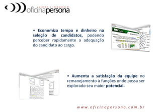 • Economiza tempo e dinheiro na
seleção de candidatos, podendo
perceber rapidamente a adequação
do candidato ao cargo.
• Aumenta a satisfação da equipe no
remanejamento à funções onde possa ser
explorado seu maior potencial.
w w w . o f i c i n a p e r s o n a . c o m . b r
 