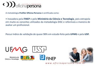 A metodologia Profiler Oficina Persona é certificada como:
• Inovadora pela FINEP e pelo Ministério da Ciência e Tecnologia, pois extrapola
em muito os conceitos utilizados da metodologia DISC e reformula a maneira de
avaliar um profissional.
Possui índice de validação de quase 98% em estudo feito pela UFMG e pela USP.
w w w . o f i c i n a p e r s o n a . c o m . b r
 