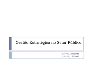 Gestão Estratégica no Setor Público
Roberta Clemente
ILP – 30/10/2007
 
