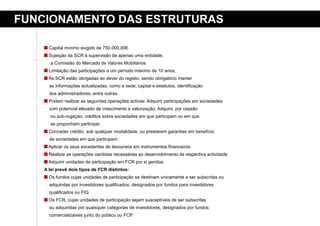 FuNCioNameNto das estruturas

      Capital mínimo exigido de 750.000,00€.
      Sujeição da SCR à supervisão de apenas uma entidade,
      a Comissão do Mercado de Valores Mobiliários.
      Limitação das participações a um período máximo de 10 anos;
      As SCR estão obrigadas ao dever do registo, sendo obrigatório manter
      as informações actualizadas, como a sede, capital e estatutos, identificação
      dos administradores, entre outras.
      Podem realizar as seguintes operações activas: Adquirir participações em sociedades
      com potencial elevado de crescimento e valorização; Adquirir, por cessão
      ou sub-rogação, créditos sobre sociedades em que participem ou em que
      se proponham participar.
      Conceder crédito, sob qualquer modalidade, ou prestarem garantias em benefício
      de sociedades em que participem.
      Aplicar os seus excedentes de tesouraria em instrumentos financeiros.
      Realizar as operações cambiais necessárias ao desenvolvimento da respectiva actividade
      Adquirir unidades de participação em FCR por si geridos.
    a lei prevê dois tipos de FCr distintos:
      Os fundos cujas unidades de participação se destinam unicamente a ser subscritas ou
      adquiridas por investidores qualificados, designados por fundos para investidores
      qualificados ou FIQ.
      Os FCR, cujas unidades de participação sejam susceptíveis de ser subscritas
      ou adquiridas por quaisquer categorias de investidores, designados por fundos
      comercializáveis junto do público ou FCP.
 