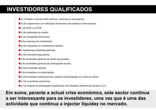 iNVestidores QualiFiCados
      a) O Estado e demais entes públicos, nacionais ou estrangeiros;

      b) Os organismos e as instituições financeiras comunitárias e internacionais;

      c) As SCR e os FCR;

      d) As instituições de crédito;

      e) As sociedades financeiras;

      f) As empresas de investimento;

      g) As instituições de investimento colectivo

      e respectivas sociedades gestoras;

      h) As empresas seguradoras;

      i) As sociedades gestoras de fundos de pensões;
      j) As sociedades gestoras de participações sociais;

      k) As sociedades abertas;

      l) As fundações e as associações;

      m) As entidades colocadoras de unidades de participação por conta de outrem;

      n) Os consultores autónomos;

      o) Os titulares de participações qualificadas nas entidades referidas nas alíneas c) a l).


em suma, perante a actual crise económica, este sector continua
a ser interessante para os investidores, uma vez que é uma das
actividade que continua a injectar liquidez no mercado.
 
