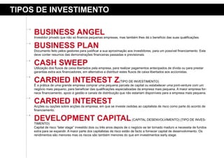 tipos de iNVestimeNto

     BusiNess aNGel
     Investidor privado que não só financia pequenas empresas, mas também lhes dá o benefício das suas qualificações.


     BusiNess plaN
     Documento feito pelos gestores para justificar a sua aproximação aos investidores, para um possível financiamento. Este
     deve conter resumos das demonstrações financeiras passadas e previsionais.


     Cash sWeep
     Utilização dos fluxos de caixa libertados pela empresa, para realizar pagamentos antecipados de dívida ou para prestar
     garantias extra aos financiadores, em alternativa a distribuir estes fluxos de caixa libertados aos accionistas.

     Carried iNterest Z                                          (TIPO DE INVESTIMENTO)
     É a prática de uma grande empresa comprar uma pequena parcela de capital ou estabelecer uma joint-venture com um
     negócio mais pequeno, para beneficiar das qualificações especializadas da empresa mais pequena. A maior empresa for-
     nece financiamento, apoio à gestão e canais de distribuição que não estariam disponíveis para a empresa mais pequena.


     Carried iNterest
     Acções ou opções sobre acções da empresa, em que se investe cedidas ao capitalista de risco como parte do acordo de
     financiamento.

     deVelopmeNt Capital
     TIMENTO)
                                                                          (CAPITAL DESENVOLVIMENTO) (TIPO DE INVES-

     Capital de risco “later stage” investido dois ou três anos depois de o negócio se ter tornado maduro e necessita de fundos
     extra para se expandir. A maior parte dos capitalistas de risco estão de facto a fornecer capital de desenvolvimento. Os
     rendimentos são menores mas os riscos são também menores do que em investimentos early stage.
 