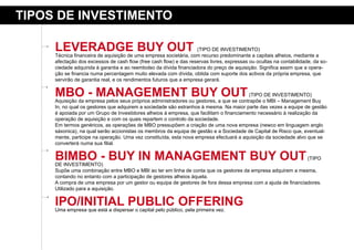 tipos de iNVestimeNto

     leVeradGe BuY out                                              (TIPO DE INVESTIMENTO)
     Técnica financeira de aquisição de uma empresa societária, com recurso predominante a capitais alheios, mediante a
     afectação dos excessos de cash flow (free cash flow) e das reservas livres, expressas ou ocultas na contabilidade, da so-
     ciedade adquirida à garantia e ao reembolso da dívida financiadora do preço de aquisição. Significa assim que a opera-
     ção se financia numa percentagem muito elevada com dívida, obtida com suporte dos activos da própria empresa, que
     servirão de garantia real, e os rendimentos futuros que a empresa gerará.


     mBo - maNaGemeNt BuY out                                                            (TIPO DE INVESTIMENTO)
     Aquisição da empresa pelos seus próprios administradores ou gestores, a que se contrapõe o MBI – Management Buy
     In, no qual os gestores que adquirem a sociedade são estranhos à mesma. Na maior parte das vezes a equipe de gestão
     é apoiada por um Grupo de Investidores alheios à empresa, que facilitam o financiamento necessário à realização da
     operação de aquisição e com os quais repartem o controlo da sociedade.
     Em termos genéricos, as operações de MBO pressupõem a criação de uma nova empresa (newco em linguagem anglo
     sáxonica), na qual serão accionistas os membros da equipa de gestão e a Sociedade de Capital de Risco que, eventual-
     mente, participe na operação. Uma vez constituída, esta nova empresa efectuará a aquisição da sociedade alvo que se
     converterá numa sua filial.


     BimBo - BuY iN maNaGemeNt BuY out
     DE INVESTIMENTO)
                                                                                                              (TIPO

     Supõe uma combinação entre MBO e MBI ao ter em linha de conta que os gestores da empresa adquirem a mesma,
     contando no entanto com a participação de gestores alheios àquela.
     A compra de uma empresa por um gestor ou equipa de gestores de fora dessa empresa com a ajuda de financiadores.
     Utilizado para a aquisição.

     ipo/iNitial puBliC oFFeriNG
     Uma empresa que está a dispersar o capital pelo público, pela primeira vez.
 