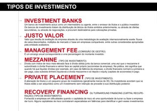 tipos de iNVestimeNto

     iNVestmeNt BaNKs
     Um banco de investimento actua como um intermediário ou agente, entre o emissor de títulos e o público investidor.
     Os bancos de investimento tratam da distribuição de blocos de títulos emitidos anteriormente, ou através de ofertas
     secundárias, ou através de negociações, e procuram destinatários para colocações privadas.


     Justo Valor
     Valor que resulta da avaliação da empresa através de uma metodologia de avaliação internacionalmente aceite: fluxos
     de caixa descontados, múltiplos de mercado c/ base em empresas comparáveis, entre outras consideradas apropriadas
     pela entidade avaliadora.


     maNaGemeNt Fee                                   (COMISSÃO DE GESTÃO)
     É um encargo anual correspondente a uma percentagem do montante investido.


     meZZaNiNe                          (TIPO DE INVESTIMENTO)
     Dívida com índice de risco mais elevado face à dívida obtida junto da banca comercial, uma vez que o mezzanine é
     subordinado à dívida financeira e sénior face ao capital próprio (accionistas da empresa). Na prática, isto significa que
     quando há que liquidar dívidas (por exemplo, em caso de falência da empresa), a dívida financeira normal é a primeira a
     ser paga, caso subsista dinheiro liquida-se a dívida mezzanine e só depois o equity (capitais de accionistas) é pago.


     priVate plaCemeNt                                           (TIPO DE INVESTIMENTO)
     A alienação de títulos a um pequeno grupo de investidores (geralmente menos de 35). Os investidores acordam que os
     títulos estão a ser adquiridos como um investimento sem intenção de proceder à sua distribuição posterior.



     reCoVerY FiNaNCiNG
     RAÇÃO) (TIPO DE INVESTIMENTO)
                                                                        OU TURNAROUND FINANCING (CAPITAL RECUPE-

     Fornecido a empresas em dificuldades quando o capitalista de risco vê uma oportunidade de lucrar ou fazer a empresa
     dar lucro. Alguns capitalistas de risco contrataram especialistas em falências para identificar e gerir esses investimentos.
 