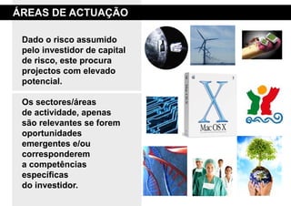 áreas de aCtuaÇão

 dado o risco assumido
 pelo investidor de capital
 de risco, este procura
 projectos com elevado
 potencial.

 os sectores/áreas
 de actividade, apenas
 são relevantes se forem
 oportunidades
 emergentes e/ou
 corresponderem
 a competências
 específicas
 do investidor.
 