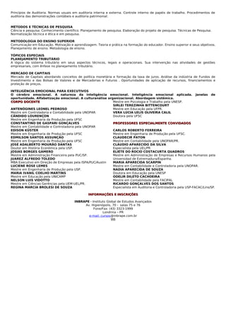 Princípios de Auditoria. Normas usuais em auditoria interna e externa. Controle interno de papéis de trabalho. Procedimentos de
auditoria das demonstrações contábeis e auditoria patrimonial.


MÉTODOS E TÉCNICAS DE PESQUISA
Ciência e pesquisa. Conhecimento científico. Planejamento de pesquisa. Elaboração do projeto de pesquisa. Técnicas de Pesquisa.
Normatização técnica e ética e em pesquisa.

METODOLOGIA DO ENSINO SUPERIOR
Comunicação em Educação. Motivação e aprendizagem. Teoria e prática na formação do educador. Ensino superior e seus objetivos.
Planejamento de ensino. Metodologia de ensino.

TÓPICOS ESPECIAIS
PLANEJAMENTO TRIBUTÁRIO
A lógica do sistema tributário em seus aspectos técnicos, legais e operacionais. Sua intervenção nas atividades de gestões
empresariais, com ênfase no planejamento tributário.

MERCADO DE CAPITAIS
Mercado de Capitais abordando conceitos de política monetária e formação da taxa de juros. Análise da indústria de Fundos de
Investimento e das Bolsas de Valores e de Mercadorias e Futuros . Oportunidades de aplicação de recursos, financiamentos e
proteção de preços.

INTELIGÊNCIA EMOCIONAL PARA EXECUTIVOS
O cérebro emocional. A natureza da inteligência emocional. Inteligência emocional aplicada. Janelas de
oportunidade. Alfabetização emocional. A culturanálise organizacional. Abordagem sistêmica.
CORPO DOCENTE                                             Mestre em Psicologia e Trabalho pela UNESP.
                                                          SIRLEI TEREZINHA BITTENCOURT
ANTENÓGINES LEONEL PEDROSO                                Mestre em Educação pela UFPR.
Mestre em Controladoria e Contabilidade pela UNOPAR.      VERA LÚCIA LELIS OLIVEIRA CALIL
CÂNDIDO LOURENÇON                                         Doutora pela UFSC
Mestre em Engenharia da Produção pela UFSC
CONSTANTINO DE GASPARI GONÇALVES                          PROFESSORES ESPECIALMENTE CONVIDADOS
Mestre em Contabilidade e Controladoria pela UNOPAR
EDISON KÜSTER                                             CARLOS ROBERTO FERREIRA
Mestre em Engenharia de Produção pela UFSC                Mestre em Engenharia de Produção pela UFSC.
EDMILSON SANTOS ASSUNÇÃO                                  CLAUDECIR PATON
Mestre em Engenharia da Produção pela UFSC                Mestre em Contabilidade pela UNOPAR/PR.
JOSÉ ADALBERTO MOURÃO DANTAS                              CLÁUDIO APARECIDO DA SILVA
Doutor em História Econômica pela USP.                    Especialista pela UEL/PR
JOSIAS BORGES GAMERO                                      ELIÉTE DO ROCIO COSTACURTA QUADROS
Mestre em Administração Financeira pela PUC/SP.           Mestre em Administração de Empresas e Recursos Humanos pela
JUAREZ ALFREDO TOLEDO                                     Universidad de Extremadura/Espanha.
MBA Executivo em Direção de Empresas pela ISPA/PUC/Austin MARIA APARECIDA SCARPIN
LUCIENE ROSE LEMES                                        Mestre em Contabilidade e Controladoria pela UNOPAR.
Mestre em Engenharia de Produção pela USP.                NADIA APARECIDA DE SOUZA
MARIA IVANIL COELHO MARTINS                               Doutora em Educação pela UNESP
Mestre em Educação pela UNICAMP                           ODELIR DILETO CACHOEIRA
NELSON LUIS VIDOTTO                                       Mestre em Contabilidade pela FACIPAL
Mestre em Ciências Gerências pela UEM-UEL/PR.             RICARDO GONÇALVES DOS SANTOS
REGINA MARCIA BROLESI DE SOUZA                            Especialista em Auditoria e Controladoria pela USP-FACAC/Lins/SP.

                                                 INFORMAÇÕES E INSCRIÇÕES

                                        INBRAPE - Instituto Global de Estudos Avançados
                                             Av. Higienópolis, 70 - salas 75 e 76
                                                   Fone/Fax: (43) 3323-1999
                                                         Londrina – PR
                                               e-mail: cursos@inbrape.com.br
                                                               §§§
 