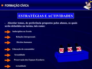 FORMAÇÃO CÍVICA
ESTRATÉGIAS E ACTIVIDADES
Indisciplina na Escola
 Relações interpessoais
Direitos humanos
Educação do consumidor
Sexualidade
Preservação dos Espaços Escolares
Actualidade
 Abordar temas, de preferência propostos pelos alunos, os quais
serão debatidos na turma, tais como:
 