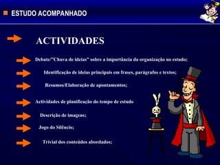 ESTUDO ACOMPANHADO
ACTIVIDADES
Debate/”Chuva de ideias” sobre a importância da organização no estudo;
 Identificação de ideias principais em frases, parágrafos e textos;
Resumos/Elaboração de apontamentos;
Actividades de planificação do tempo de estudo
Descrição de imagens;
Jogo do Silêncio;
Trivial dos conteúdos abordados;
 