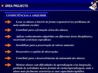 ÁREA PROJECTO
COMPETÊNCIAS A ADQUIRIR
Levar os alunos a intervir de forma responsável nos problemas do
meio ambiente escolar;
Contribuir para a formação cívica dos alunos;
Aplicar conhecimentos adquiridos em diferentes áreas disciplinares,
recorrendo a técnicas específicas;
Sensibilizar para a preservação de valores naturais;
Desenvolver o espírito de observação;
Contribuir para o desenvolvimento da autonomia dos alunos;
Motivar alunos com dificuldades de aprendizagem e/ou integração,
partindo de actividades menos formais de ensino/aprendizagem, onde o
aluno mais facilmente exterioriza as suas capacidades/aptidões.
 