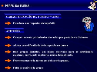 PERFIL DA TURMA
CARACTERIZAÇÃO DA TURMA (7º ANO)
Com base nas respostas do inquérito
ATITUDES
Comportamento perturbador das aulas por parte de 4 a 5 alunos.
Alunos com dificuldade de integração na turma
Dois grupos distintos, um muito motivado para as actividades
escolares, outro, pelo contrário, muito desmotivado.
Fraccionamento da turma em dois a três grupos.
Falta de espírito de grupo.
 