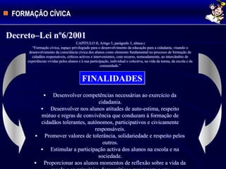 FORMAÇÃO CÍVICA
CAPÍTULO II, Artigo 5, parágrafo 3, alínea c
“Formação cívica, espaço privilegiado para o desenvolvimento da educação para a cidadania, visando o
desenvolvimento da consciência cívica dos alunos como elemento fundamental no processo de formação de
cidadãos responsáveis, críticos activos e intervenientes, com recurso, nomeadamente, ao intercâmbio de
experiências vividas pelos alunos e à sua participação, individual e colectiva, na vida da turma, da escola e da
comunidade.”
Decreto–Lei nº6/2001
FINALIDADES
 Desenvolver competências necessárias ao exercício da
cidadania.
 Desenvolver nos alunos atitudes de auto-estima, respeito
mútuo e regras de convivência que conduzam à formação de
cidadãos tolerantes, autónomos, participativos e civicamente
responsáveis.
 Promover valores de tolerância, solidariedade e respeito pelos
outros.
 Estimular a participação activa dos alunos na escola e na
sociedade.
 Proporcionar aos alunos momentos de reflexão sobre a vida da
 