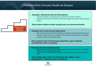 Avaliação de Conhecimentos Específicos
• Desenvolvemos ferramenta Web de avaliação de conhecimento, das equipes interna e externas.
• Aplicamos testes de conhecimento, apoiando o desenvolvimento do questionário, sua aplicação,
correção e o relatório dos resultados obtidos.
Este produto avalia conhecimento específico e gera relatórios
consolidados sobre as equipes.
Pesquisa de Clima Organizacional
• Desenvolvemos toda a estrutura da pesquisa, desde o modelo de perguntas até a sua aplicação
conforme o perfil e a necessidade do cliente.
• Apresentamos os relatórios em vários formatos, possibilitando divisão por áreas e cargos, entre
outros.
Este produto gera índices de satisfação das equipes, com a
Organização, e direciona alvos de melhoria.
Avaliação e Monitoramento de Desempenho
• Levantar informações que contribuam para o planejamento de ações de melhoria.
• Desenvolvemos ferramenta em plataforma WEB, para avaliação das equipes e geração de planos
de ação.
Este produto objetiva avaliar equipes para seu desenvolvimento.
Gestão da Equipe
Comercial e
Atendimento
Gestão da Equipe
Comercial e
Atendimento
Produtos Direct Link para Gestão de Equipes
10
 