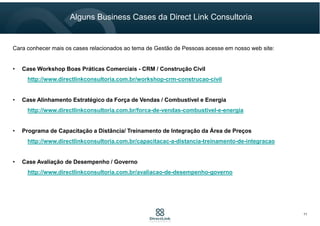 Cara conhecer mais os cases relacionados ao tema de Gestão de Pessoas acesse em nosso web site:
• Case Workshop Boas Práticas Comerciais - CRM / Construção Civil
http://www.directlinkconsultoria.com.br/workshop-crm-construcao-civil
• Case Alinhamento Estratégico da Força de Vendas / Combustível e Energia
http://www.directlinkconsultoria.com.br/forca-de-vendas-combustivel-e-energia
• Programa de Capacitação a Distância/ Treinamento de Integração da Área de Preços
http://www.directlinkconsultoria.com.br/capacitacac-a-distancia-treinamento-de-integracao
• Case Avaliação de Desempenho / Governo
http://www.directlinkconsultoria.com.br/avaliacao-de-desempenho-governo
Alguns Business Cases da Direct Link Consultoria
11
 