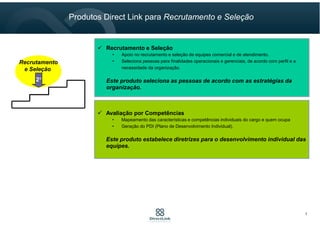 2°
Recrutamento
e Seleção
Recrutamento e Seleção
• Apoio no recrutamento e seleção de equipes comercial e de atendimento.
• Seleciona pessoas para finalidades operacionais e gerenciais, de acordo com perfil e a
necessidade da organização.
Este produto seleciona as pessoas de acordo com as estratégias da
organização.
Avaliação por Competências
• Mapeamento das características e competências individuais do cargo e quem ocupa
• Geração do PDI (Plano de Desenvolvimento Individual).
Este produto estabelece diretrizes para o desenvolvimento individual das
equipes.
Produtos Direct Link para Recrutamento e Seleção
7
 