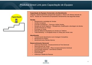 .
Capacitação
3°
Capacitação de Equipes Comerciais e de Atendimento
Visando o desenvolvimento pessoal das equipes a Direct Link oferece através do
NuTE - Núcleo de Treinamento Empresarial, treinamentos nas seguintes áreas:
Vendas
• Planejamento e estratégia de Vendas
• Vendas Complexas
• Consultor de Negócios – Técnicas e Ações Vendas.
• Geração de Novos Negócios – Planejamento, Qualificação e abordagem de clientes.
• Vendas Pessoais em Varejo
• Promoção no Varejo
• Obtendo Melhores Resultados em Vendas por Telefone
• Trade Marketing – A divulgação eficaz no varejo para vender mais
Atendimento
• Transformando Atendimento numa Vantagem Competitiva
• Atendimento ao Público
• Atendimento para Clientes Internos
Desenvolvimento Gerencial
• Liderança Situacional – Amadurecimento de Time Gerencial
• Gerenciamento de Tempo
• Competências Gerenciais – Plano de desenvolvimento Individual
• Comunicação Assertiva – Dominância Cerebral
• Marketing Pessoal
• Automotivação
• Liderança e Gestão de Pessoas
Produtos Direct Link para Capacitação de Equipes
8
 