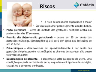 Riscos
• o risco de um aborto espontâneo é maior
• Às vezes a mulher perde somente um dos bebês.
• Parto prematuro -- cerca de metade das gestações múltiplas acaba em
partos antes das 37 semanas.
• Pressão alta (hipertensão gestacional) -- ocorre em 25 por cento das
gestações múltiplas, comparando-se a 5 ou 6 por cento das gestações de
um só bebê.
• Pré-eclâmpsia -- desenvolve-se em aproximadamente 7 por cento das
gestações simples, porém nas múltiplas as chances de aparecer são quase
três vezes maiores;
• Descolamento de placenta -- a placenta se solta da parede do útero, uma
condição que pode ser bastante séria; o quadro está ligado a desnutrição,
tabagismo e consumo de drogas,
 