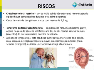 RISCOS
• Crescimento fetal restrito -- um ou mais bebês não cresce no ritmo esperado
e pode haver complicações durante o trabalho de parto;
• Cerca de metade dos gêmeos nasce com menos de 2,5 kg;
• Síndrome da transfusão feto-fetal -- complicação rara, mas bastante grave,
ocorre no caso de gêmeos idênticos; um dos bebês recebe sangue demais
(receptor) do outro (doador), que fica debilitado.
• Até pouco tempo atrás, esta condição significava a morte dos dois bebês,
mas, graças à detecção precoce e a novos procedimentos médicos (nem
sempre cirúrgicos), os índices de sobrevivência já são maiores.
 