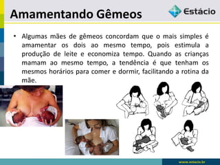 Amamentando Gêmeos
• Algumas mães de gêmeos concordam que o mais simples é
amamentar os dois ao mesmo tempo, pois estimula a
produção de leite e economiza tempo. Quando as crianças
mamam ao mesmo tempo, a tendência é que tenham os
mesmos horários para comer e dormir, facilitando a rotina da
mãe.
 